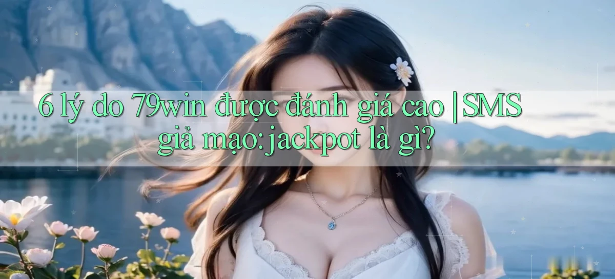 6 lý do 79win được đánh giá cao SMS giả mạo jackpot là gì