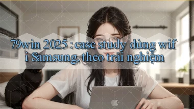 79win 2025 case study dùng wifi Samsung, theo trải nghiệm