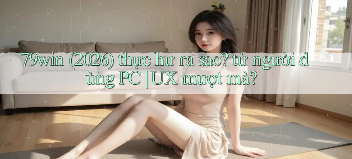 79win (2026) thực hư ra sao từ người dùng PC UX mượt mà