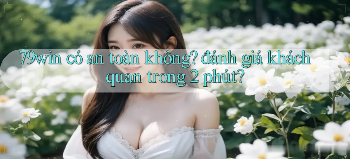 79win có an toàn không đánh giá khách quan trong 2 phút