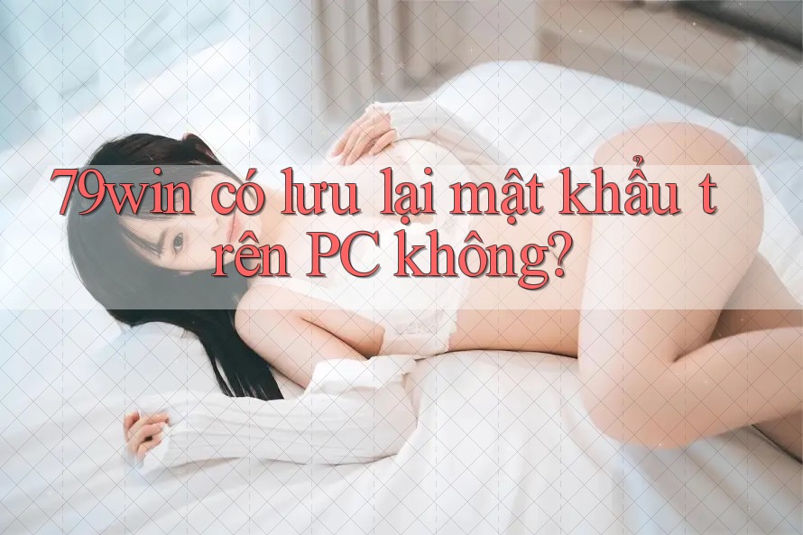 79win có lưu lại mật khẩu trên PC không?