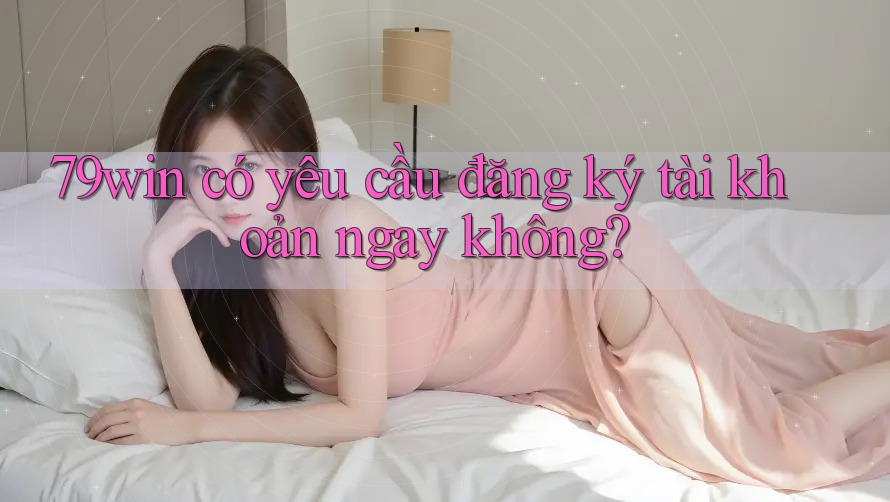 79win có yêu cầu đăng ký tài khoản ngay không?