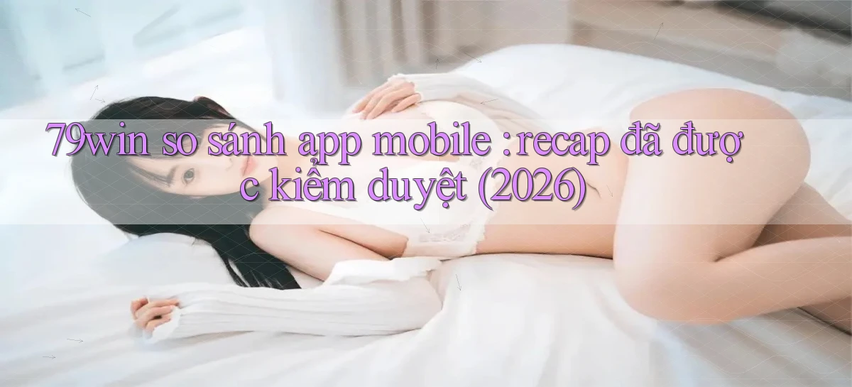 79win so sánh app mobile recap đã được kiểm duyệt (2026)
