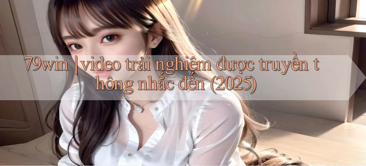 79win video trải nghiệm được truyền thông nhắc đến (2025)