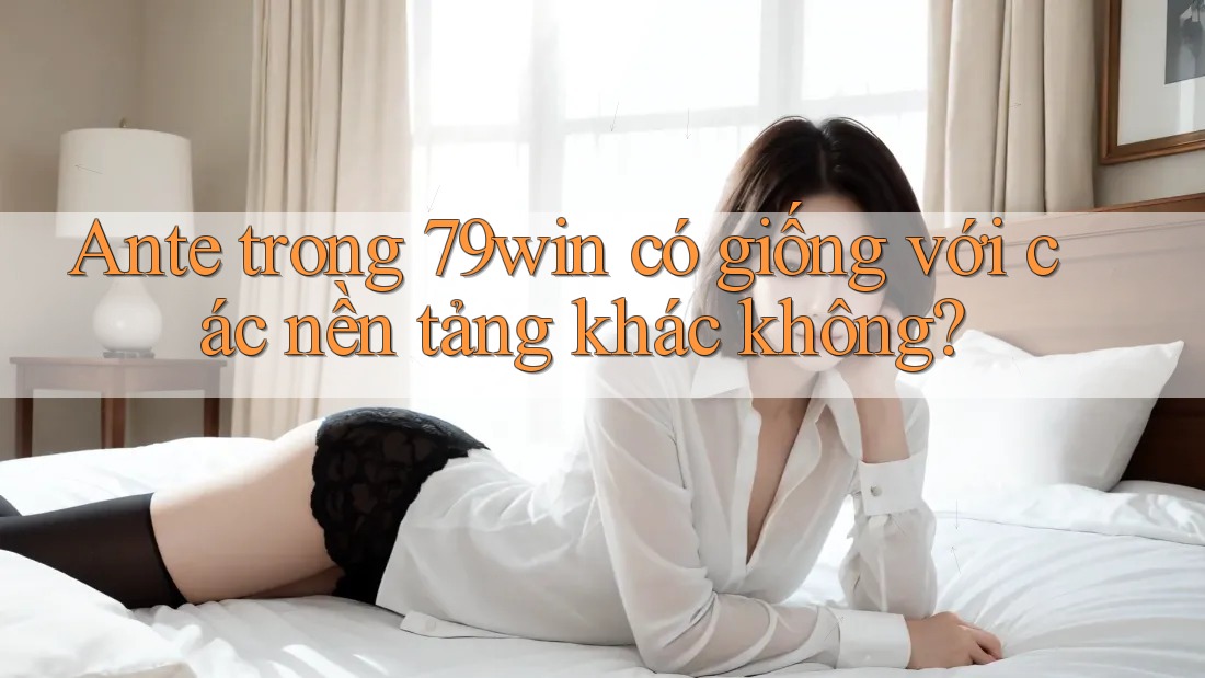 Ante trong 79win có giống với các nền tảng khác không?