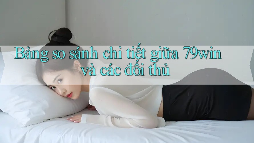 Bảng so sánh chi tiết giữa 79win và các đối thủ