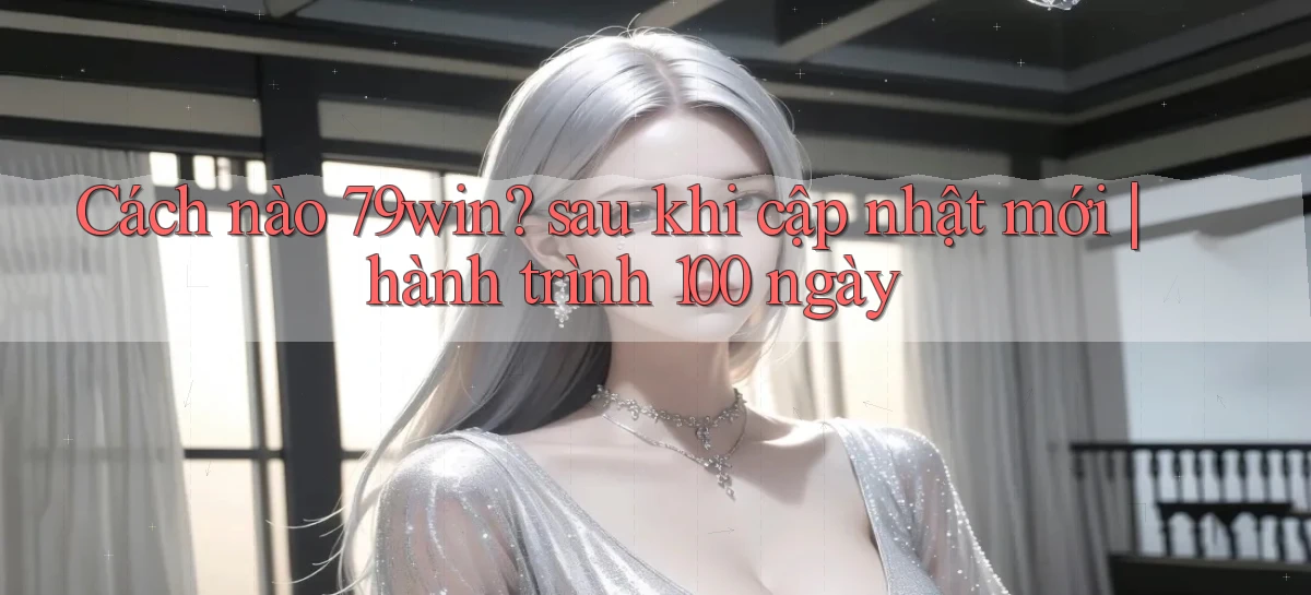 Cách nào 79win sau khi cập nhật mới hành trình 100 ngày
