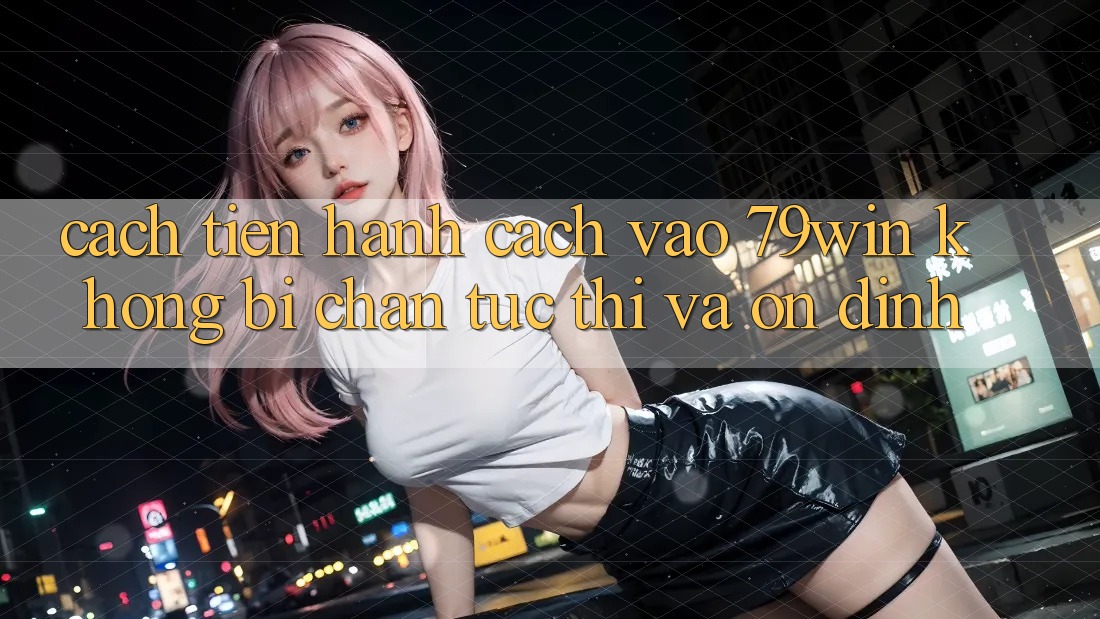 Cách tiến hành Cách Vào 79win Không Bị Chặn - Tức thì Và Ổn định