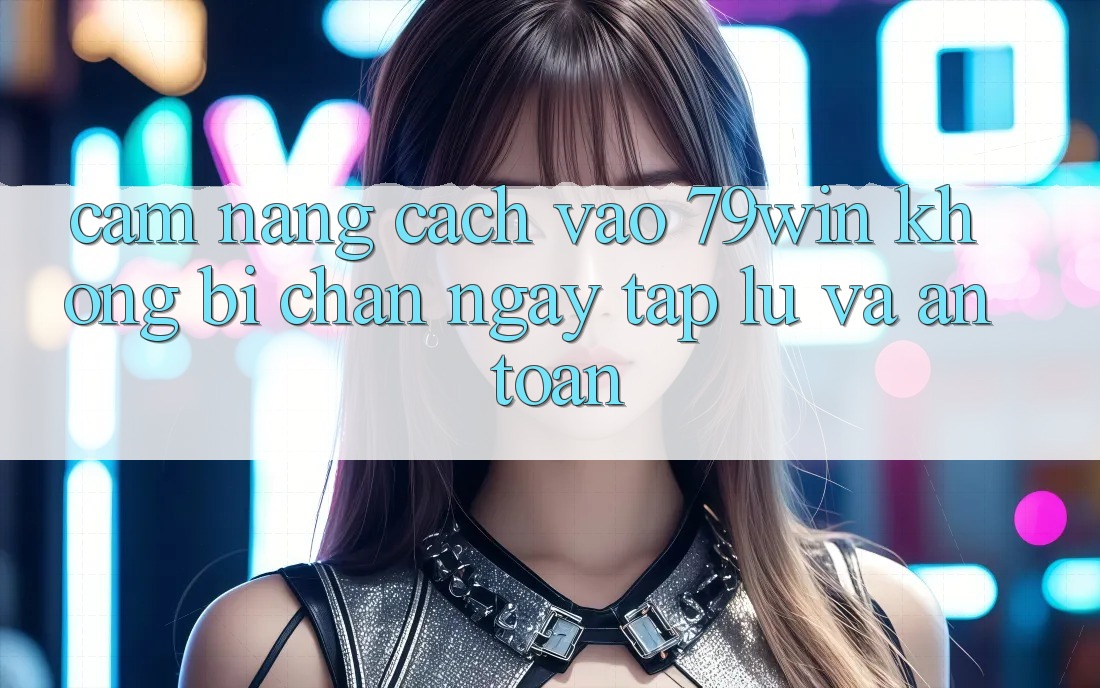 Cẩm nang Cách Vào 79win Không Bị Chặn - Ngay tắp lự Và An Toàn