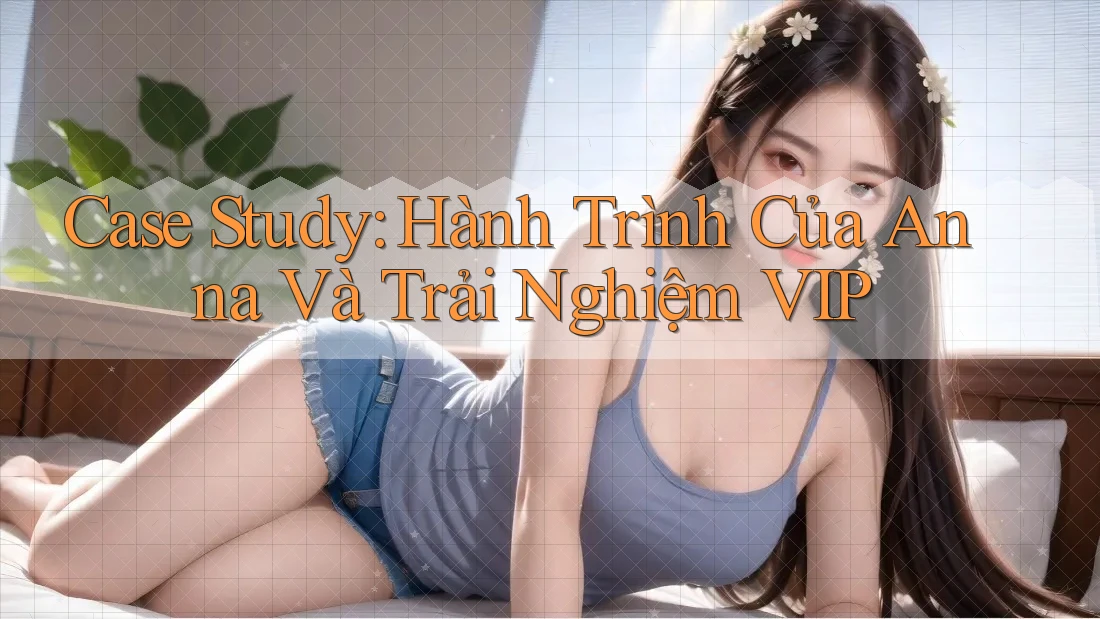Case Study: Hành Trình Của Anna Và Trải Nghiệm VIP Case Study: Hành Trình Của Anna Và Trải Nghiệm VIP
