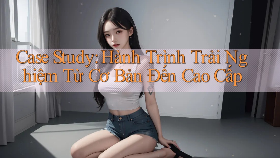 Case Study: Hành Trình Trải Nghiệm Từ Cơ Bản Đến Cao Cấp Case Study: Hành Trình Trải Nghiệm Từ Cơ Bản Đến Cao Cấp
