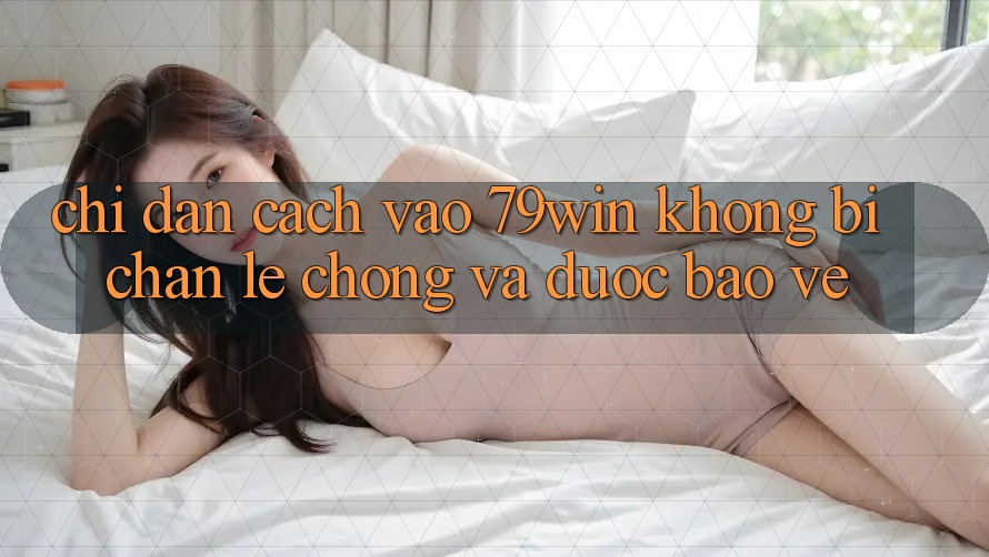 Chỉ dẫn Cách Vào 79win Không Bị Chặn - Lẹ Chóng Và Được bảo vệ