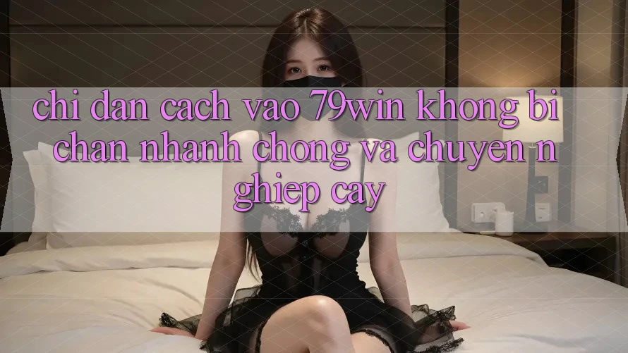 Chỉ dẫn Cách Vào 79win Không Bị Chặn - Nhanh Chóng Và Chuyên nghiệp cậy