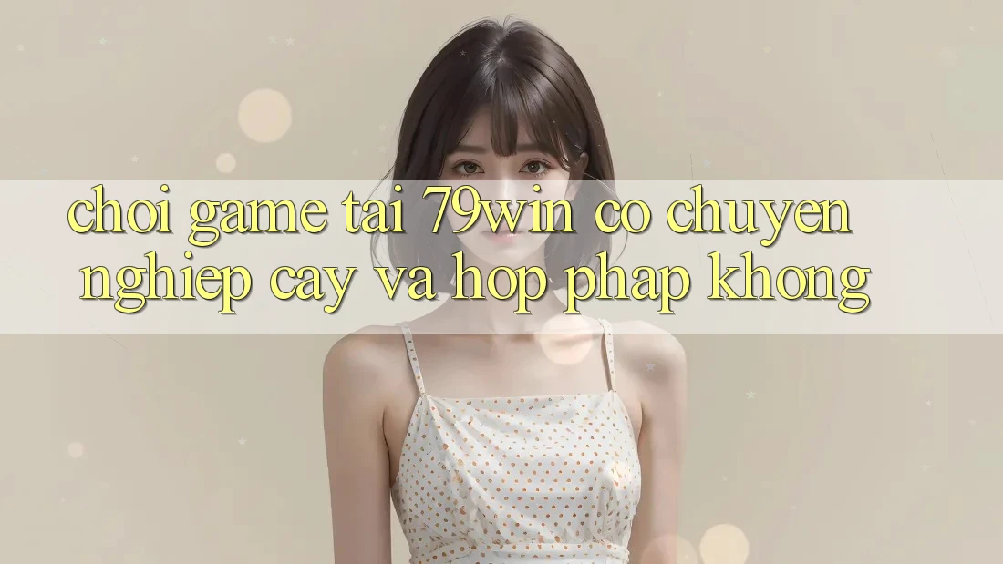 Chơi game tại 79win có chuyên nghiệp cậy và hợp pháp không? Chơi game tại 79win có chuyên nghiệp cậy và hợp pháp không?