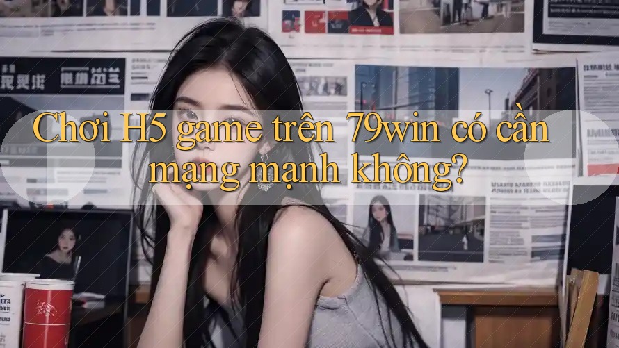 Chơi H5 game trên 79win có cần mạng mạnh không?