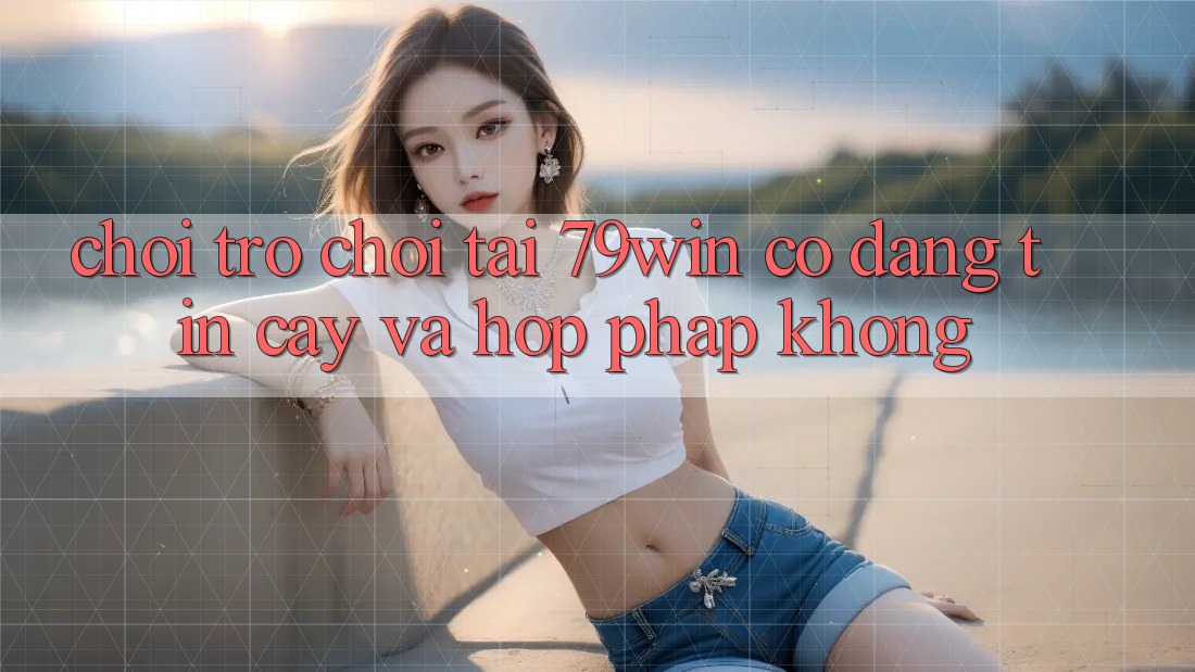 Chơi trò chơi tại 79win có đáng tin cậy và hợp pháp không? Chơi trò chơi tại 79win có đáng tin cậy và hợp pháp không?
