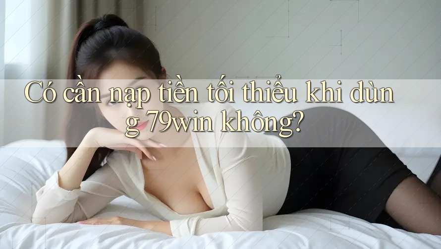 Có cần nạp tiền tối thiểu khi dùng 79win không?