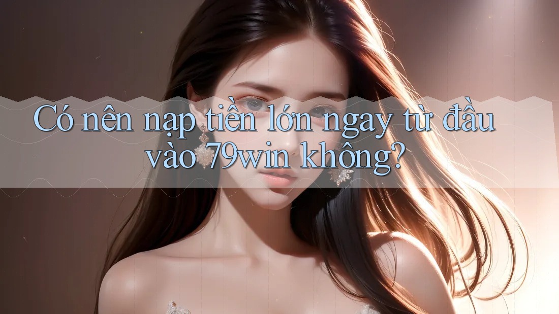 Có nên nạp tiền lớn ngay từ đầu vào 79win không?