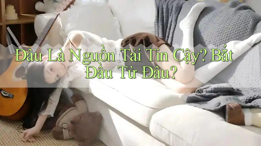 Đâu Là Nguồn Tải Tin Cậy? Bắt Đầu Từ Đâu?