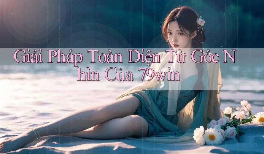 Giải Pháp Toàn Diện Từ Góc Nhìn Của 79win