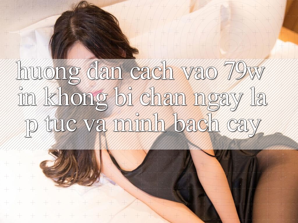 Hướng Dẫn Cách Vào 79win Không Bị Chặn - Ngay lập tức Và Minh bạch cậy