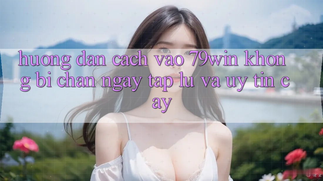 Hướng Dẫn Cách Vào 79win Không Bị Chặn - Ngay tắp lự Và Uy tín cậy