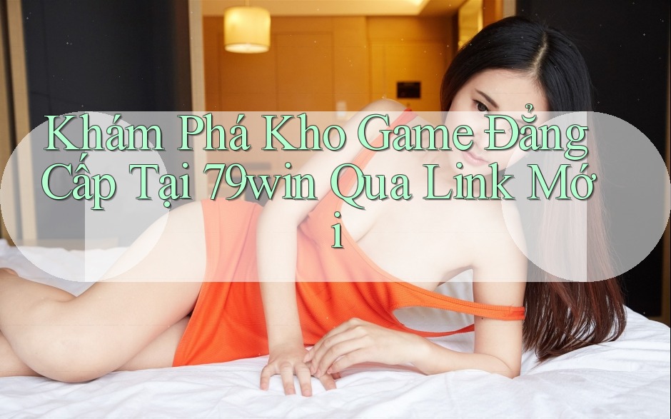 Khám Phá Kho Game Đẳng Cấp Tại 79win Qua Link Mới