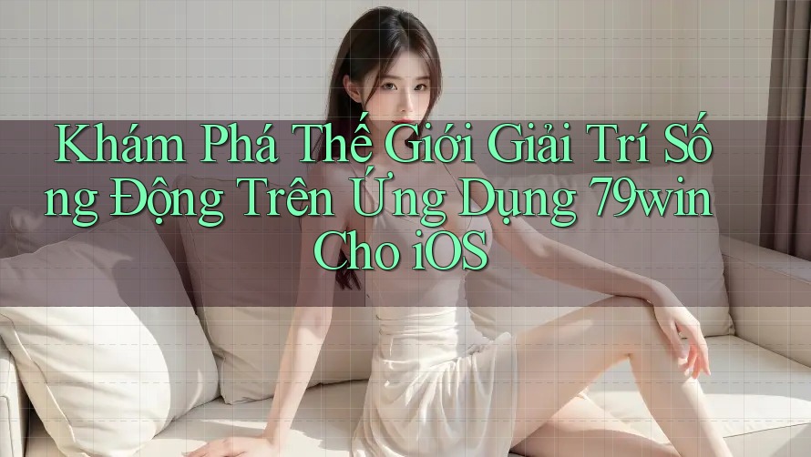 Khám Phá Thế Giới Giải Trí Sống Động Trên Ứng Dụng 79win Cho iOS