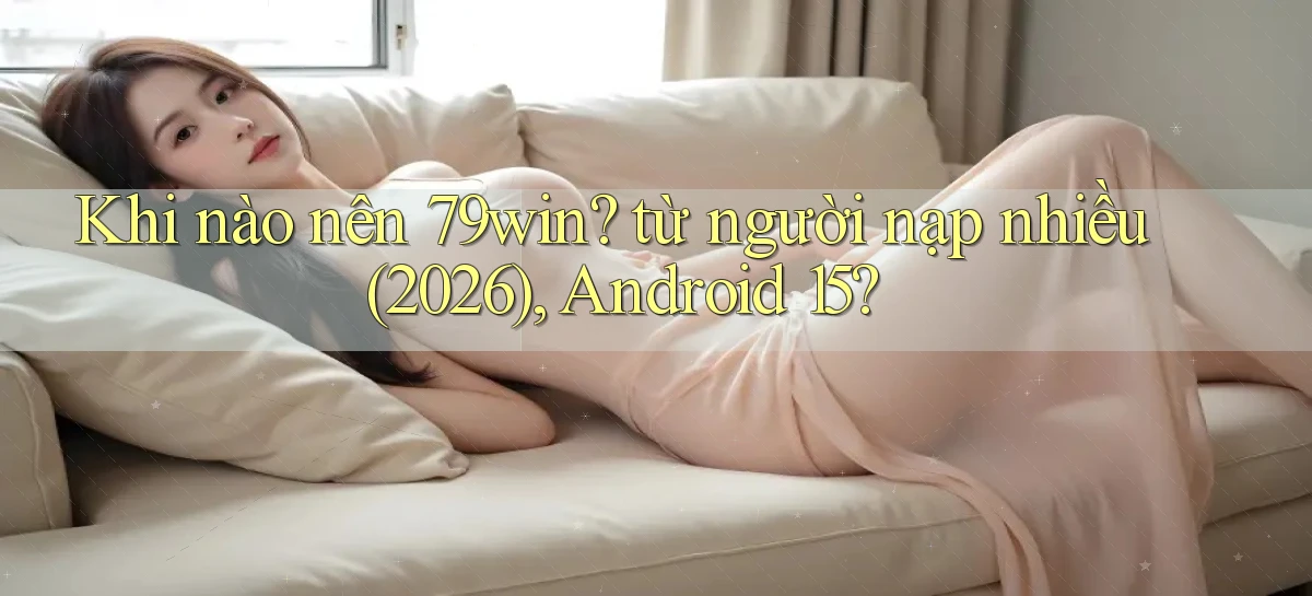Khi nào nên 79win từ người nạp nhiều (2026), Android 15