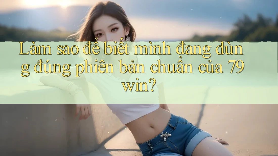 Làm sao để biết mình đang dùng đúng phiên bản chuẩn của 79win? Làm sao để biết mình đang dùng đúng phiên bản chuẩn của 79win?