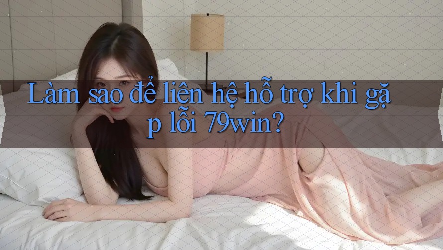 Làm sao để liên hệ hỗ trợ khi gặp lỗi 79win?