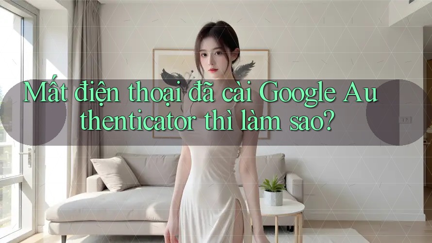 Mất điện thoại đã cài Google Authenticator thì làm sao?