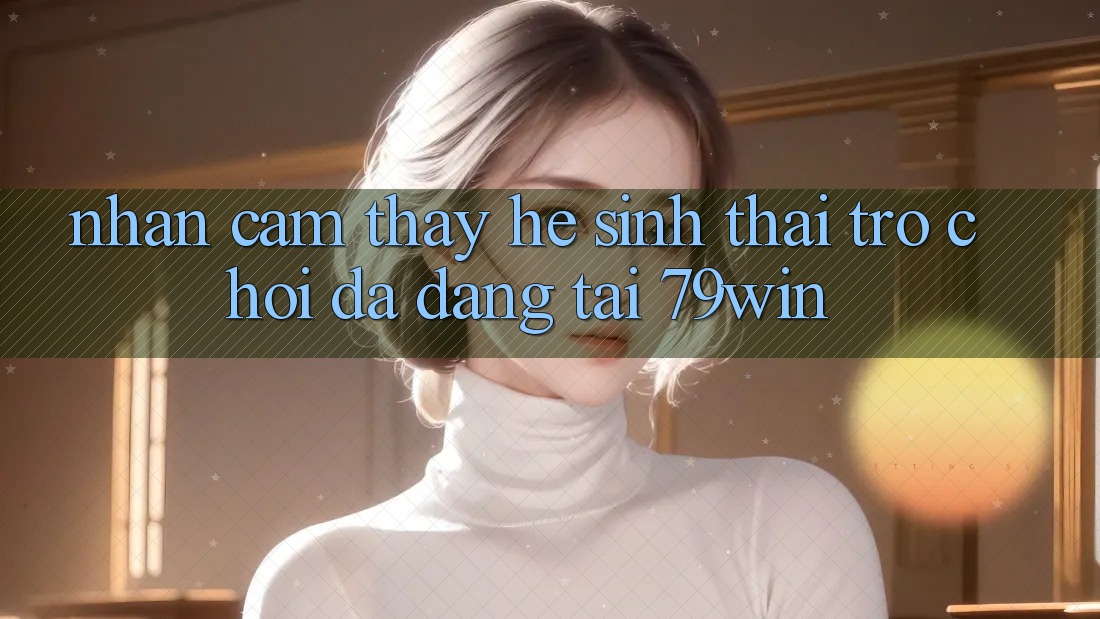 Nhận cảm thấy Hệ Sinh Thái Trò Chơi Đa Dạng Tại 79win