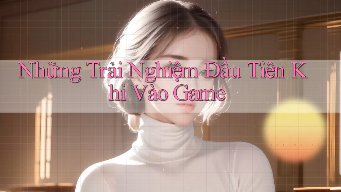 Những Trải Nghiệm Đầu Tiên Khi Vào Game Những Trải Nghiệm Đầu Tiên Khi Vào Game