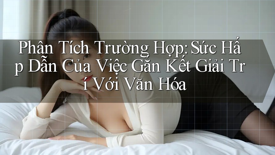 Phân Tích Trường Hợp: Sức Hấp Dẫn Của Việc Gắn Kết Giải Trí Với Văn Hóa
