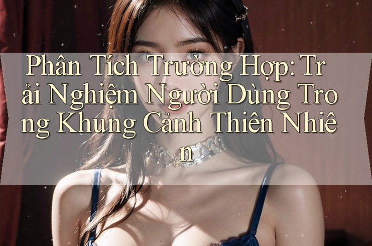 Phân Tích Trường Hợp: Trải Nghiệm Người Dùng Trong Khung Cảnh Thiên Nhiên