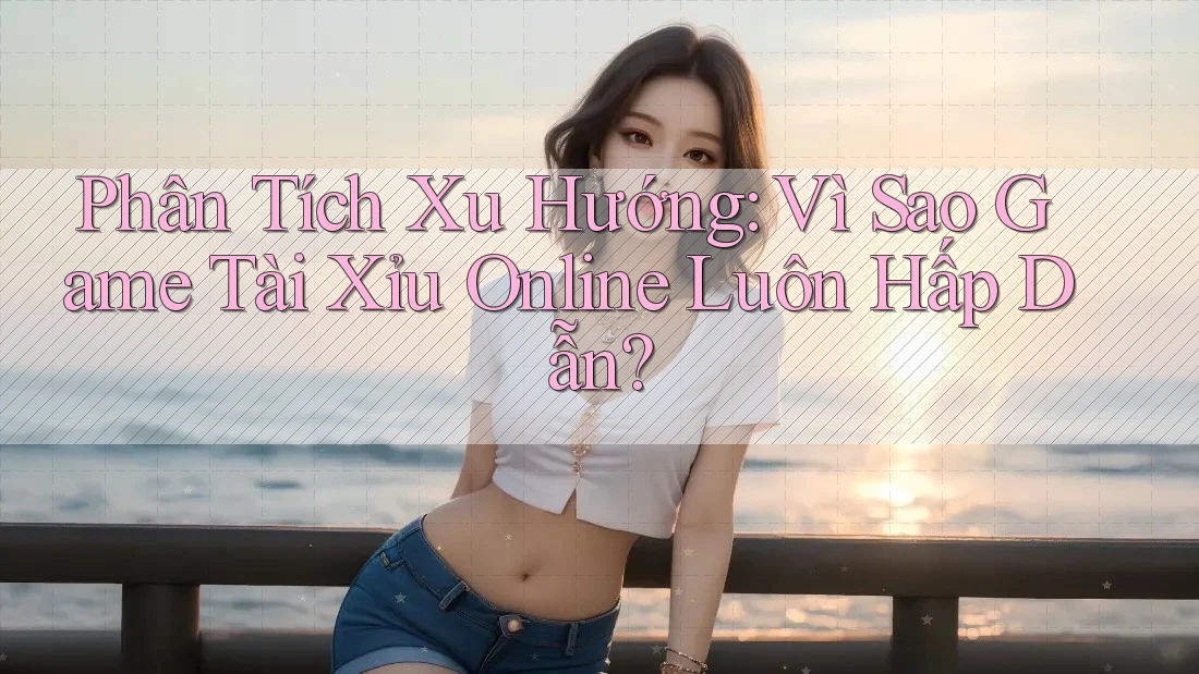 Phân Tích Xu Hướng: Vì Sao Game Tài Xỉu Online Luôn Hấp Dẫn?