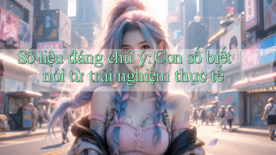 Số liệu đáng chú ý: Con số biết nói từ trải nghiệm thực tế Số liệu đáng chú ý: Con số biết nói từ trải nghiệm thực tế