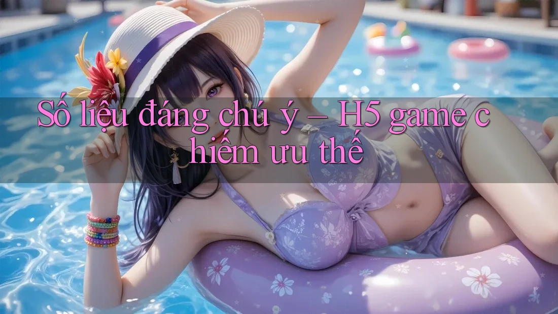 Số liệu đáng chú ý – H5 game chiếm ưu thế
