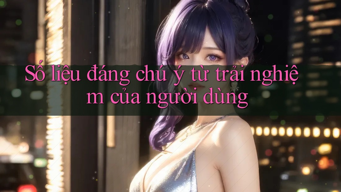 Số liệu đáng chú ý từ trải nghiệm của người dùng Số liệu đáng chú ý từ trải nghiệm của người dùng