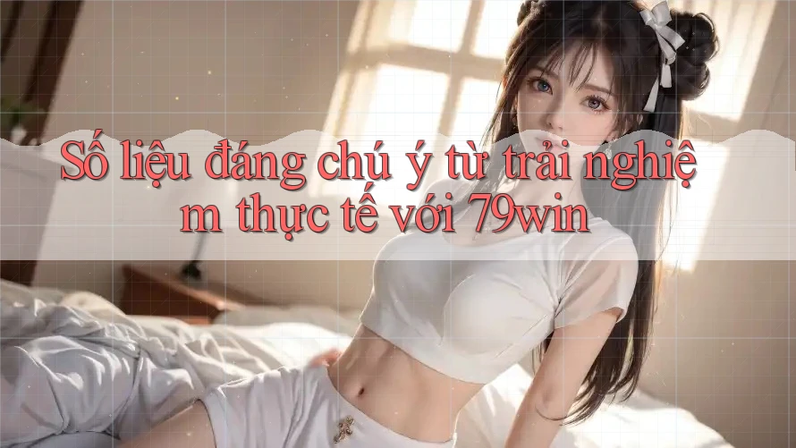 Số liệu đáng chú ý từ trải nghiệm thực tế với 79win