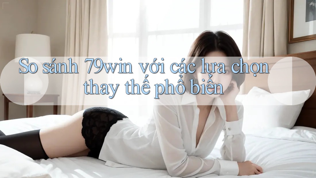 So sánh 79win với các lựa chọn thay thế phổ biến
