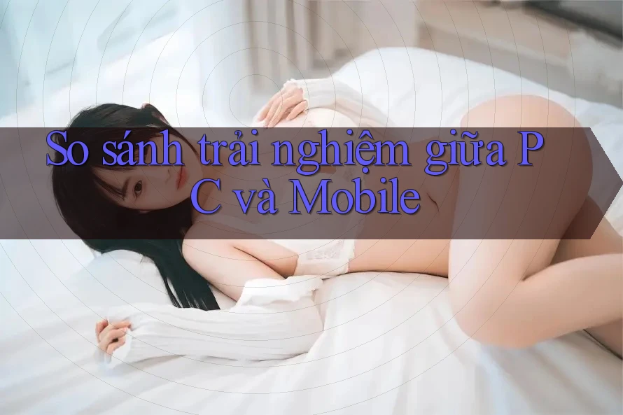 So sánh trải nghiệm giữa PC và Mobile