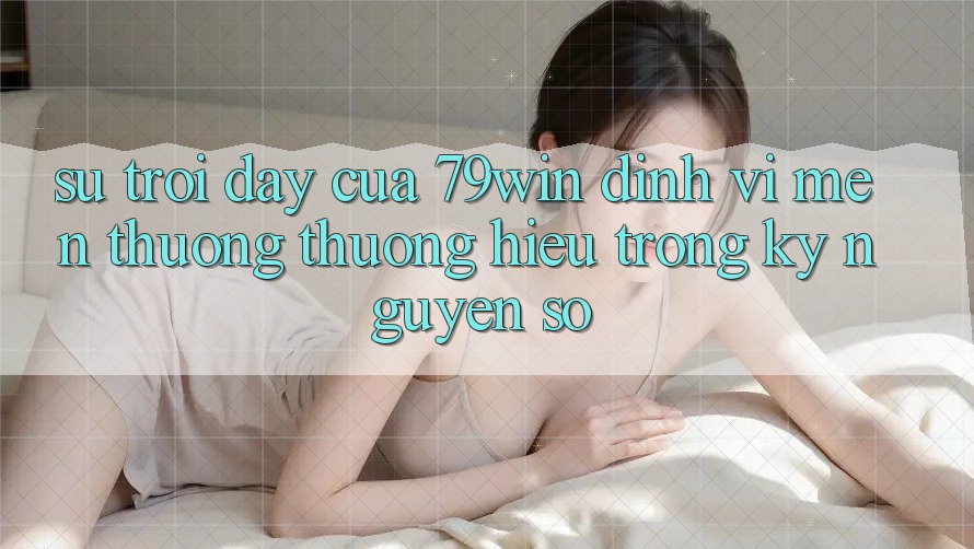 Sự Trỗi Dậy Của 79win: Định Vị Mến thương thương Hiệu Trong Kỷ Nguyên Số