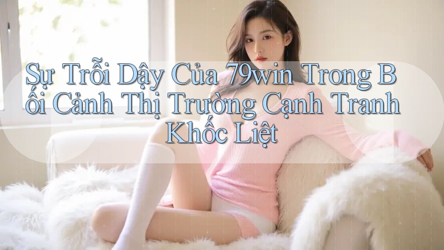 Sự Trỗi Dậy Của 79win Trong Bối Cảnh Thị Trường Cạnh Tranh Khốc Liệt