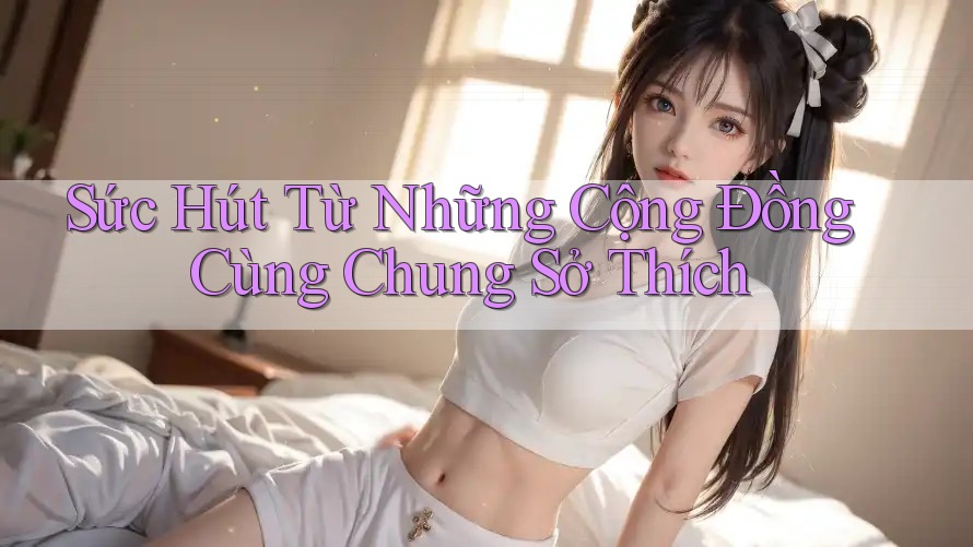 Sức Hút Từ Những Cộng Đồng Cùng Chung Sở Thích