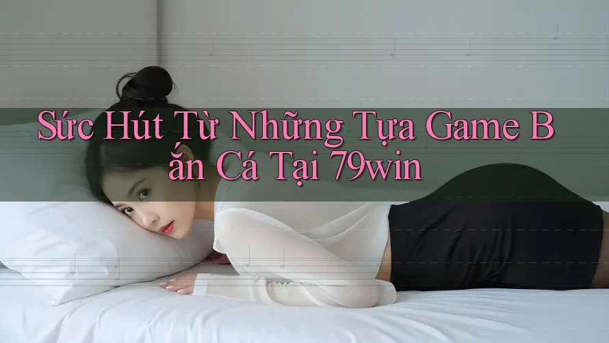 Sức Hút Từ Những Tựa Game Bắn Cá Tại 79win