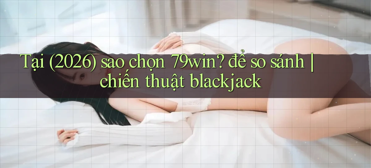 Tại (2026) sao chọn 79win để so sánh chiến thuật blackjack
