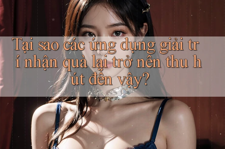 Tại sao các ứng dụng giải trí nhận quà lại trở nên thu hút đến vậy?
