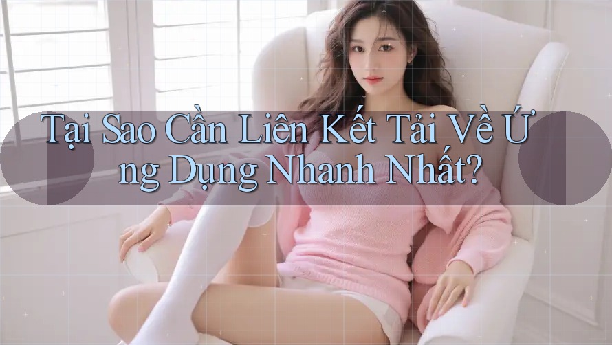 Tại Sao Cần Liên Kết Tải Về Ứng Dụng Nhanh Nhất?